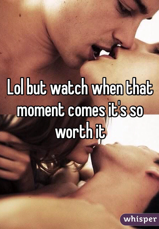 Lol but watch when that moment comes it's so worth it 