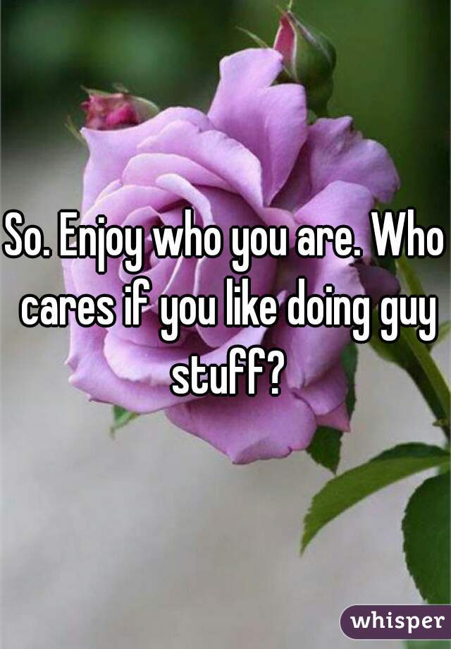 So. Enjoy who you are. Who cares if you like doing guy stuff?