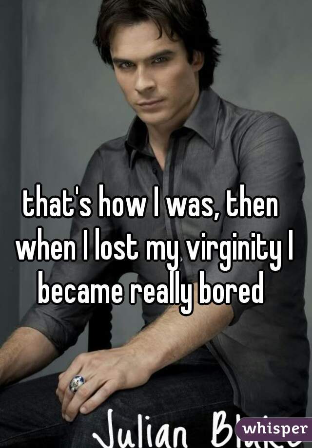 that's how I was, then when I lost my virginity I became really bored 