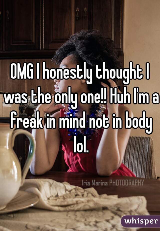 OMG I honestly thought I was the only one!! Huh I'm a freak in mind not in body lol.