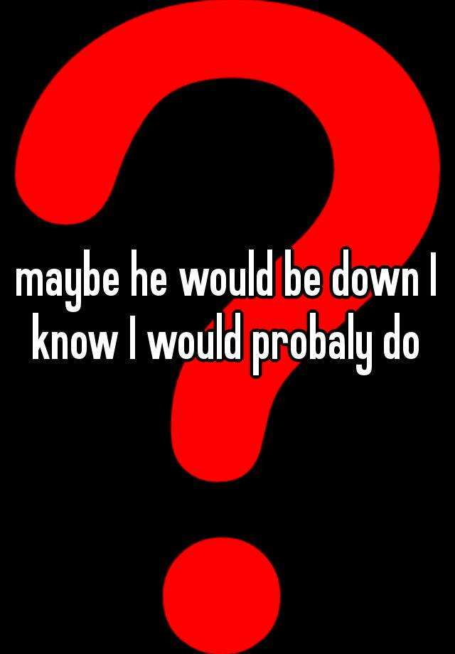 maybe-he-would-be-down-i-know-i-would-probaly-do