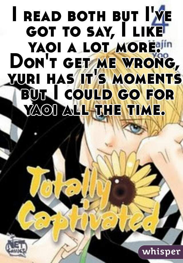 I read both but I've got to say, I like yaoi a lot more. Don't get me wrong, yuri has it's moments  but I could go for yaoi all the time.