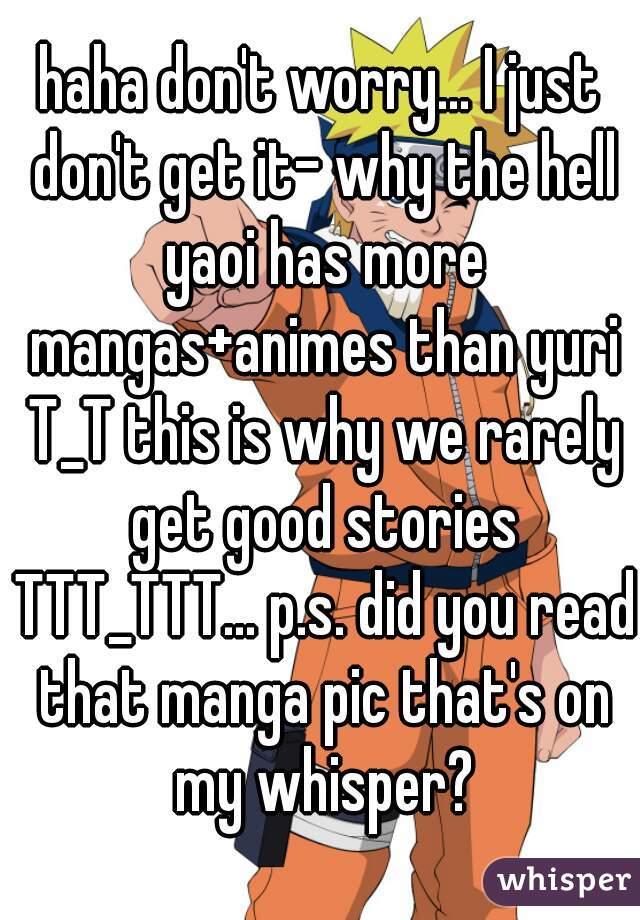 haha don't worry... I just don't get it- why the hell yaoi has more mangas+animes than yuri T_T this is why we rarely get good stories TTT_TTT... p.s. did you read that manga pic that's on my whisper?