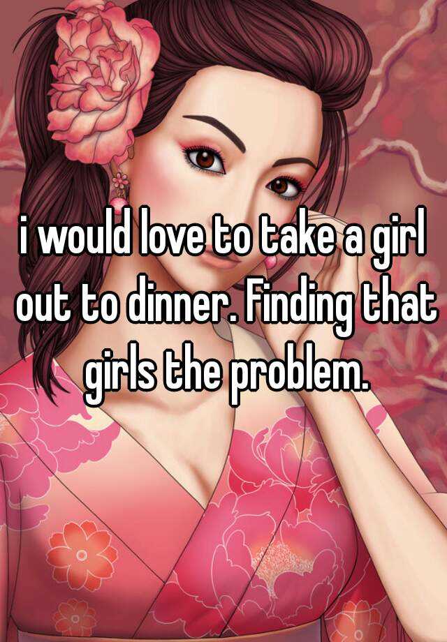 i-would-love-to-take-a-girl-out-to-dinner-finding-that-girls-the-problem