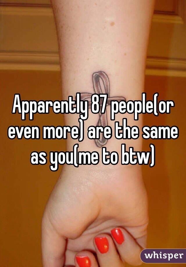 Apparently 87 people(or even more) are the same as you(me to btw)