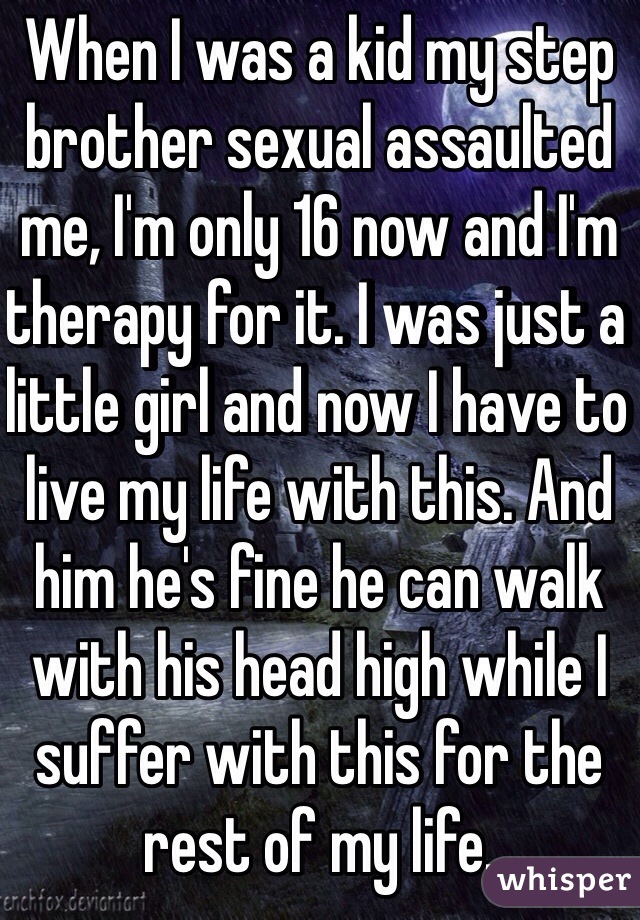 When I was a kid my step brother sexual assaulted me, I'm only 16 now and I'm therapy for it. I was just a little girl and now I have to live my life with this. And him he's fine he can walk with his head high while I suffer with this for the rest of my life.  