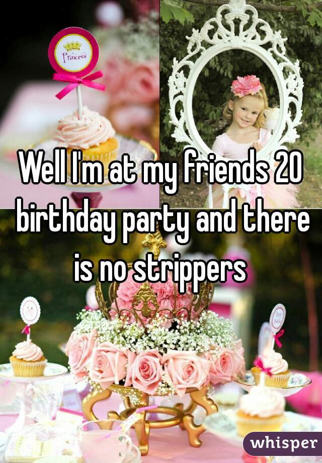 Well I'm at my friends 20 birthday party and there is no strippers 