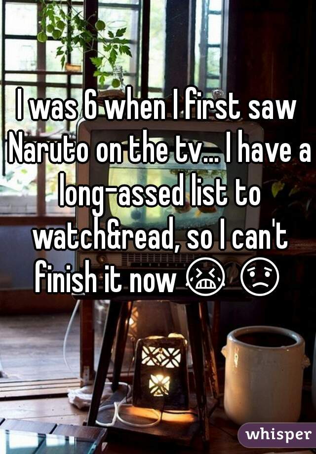 I was 6 when I first saw Naruto on the tv... I have a long-assed list to watch&read, so I can't finish it now😭😟  