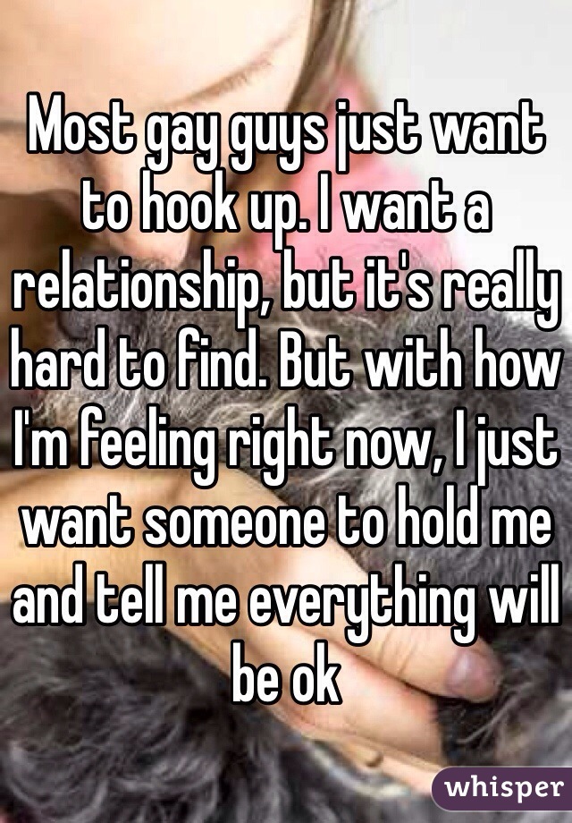 Most gay guys just want to hook up. I want a relationship, but it's really hard to find. But with how I'm feeling right now, I just want someone to hold me and tell me everything will be ok 