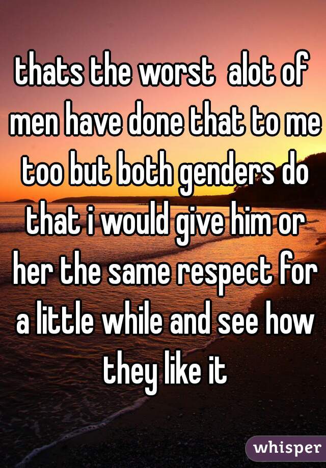 thats the worst  alot of men have done that to me too but both genders do that i would give him or her the same respect for a little while and see how they like it