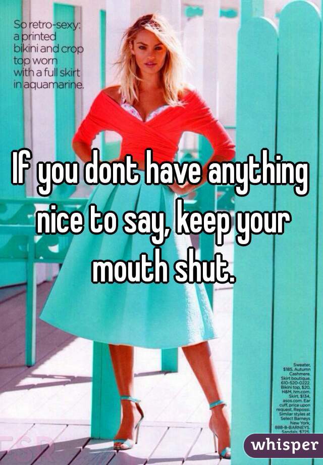 If you dont have anything nice to say, keep your mouth shut.