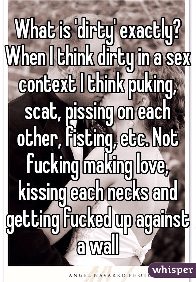 What is 'dirty' exactly? When I think dirty in a sex context I think puking, scat, pissing on each other, fisting, etc. Not fucking making love, kissing each necks and getting fucked up against a wall 