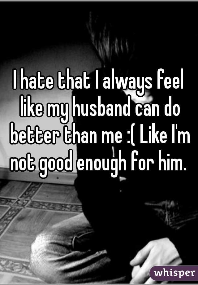 I hate that I always feel like my husband can do better than me :( Like I'm not good enough for him. 