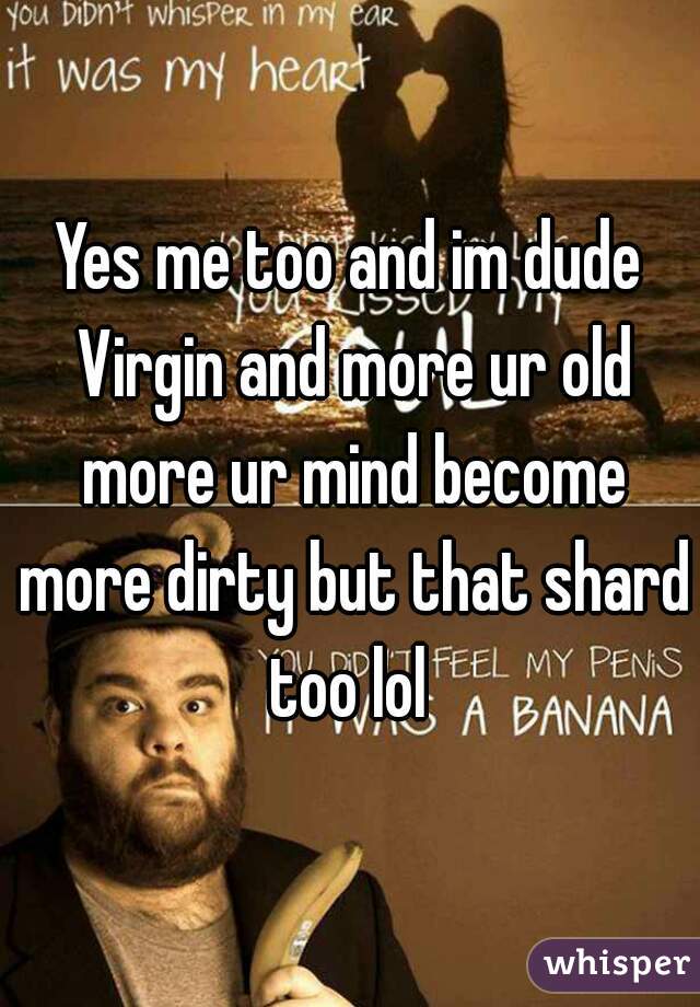 Yes me too and im dude Virgin and more ur old more ur mind become more dirty but that shard too lol 