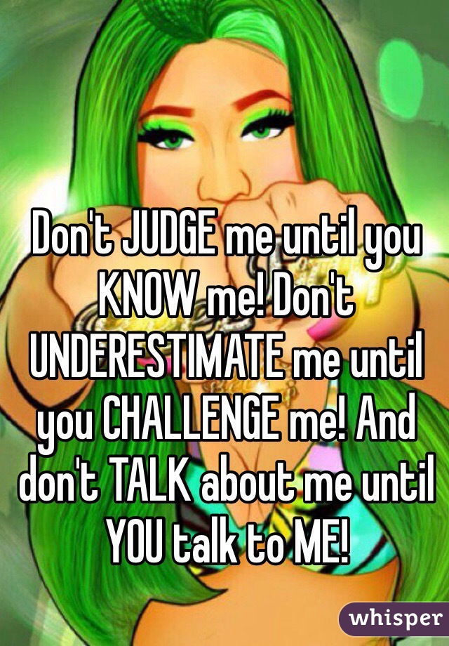 Don't JUDGE me until you KNOW me! Don't UNDERESTIMATE me until you CHALLENGE me! And don't TALK about me until YOU talk to ME!