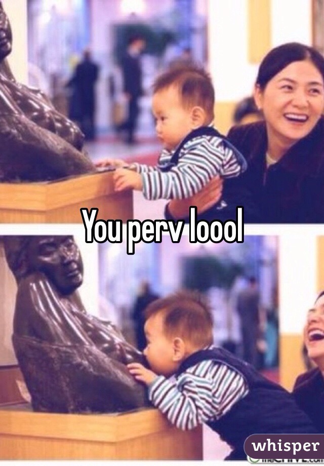 You perv loool