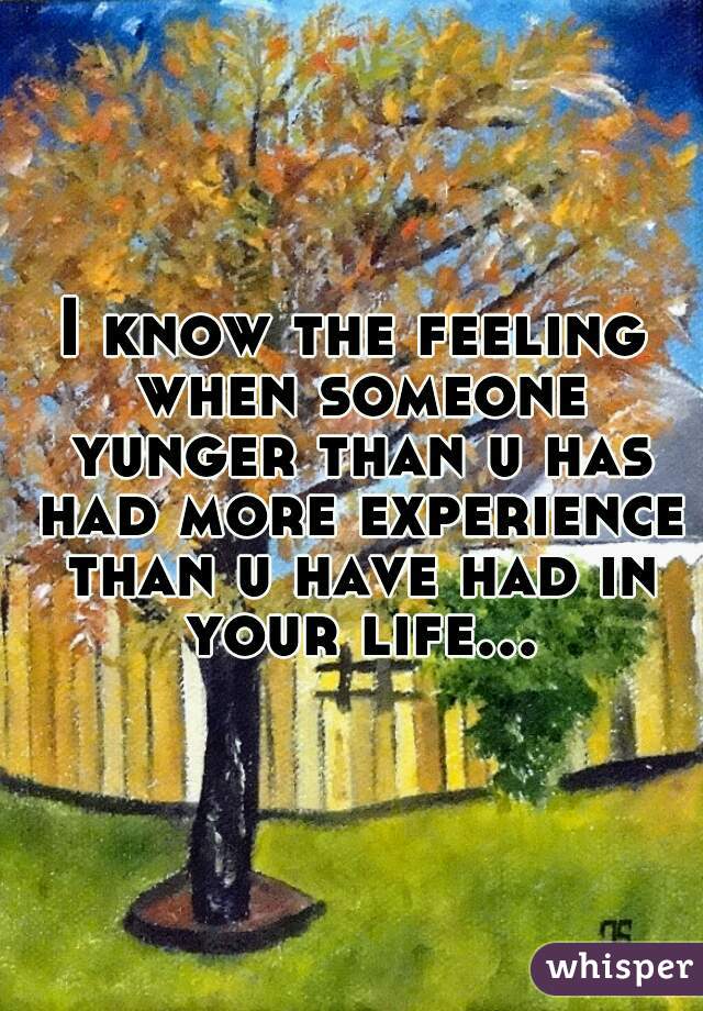 I know the feeling when someone yunger than u has had more experience than u have had in your life...
