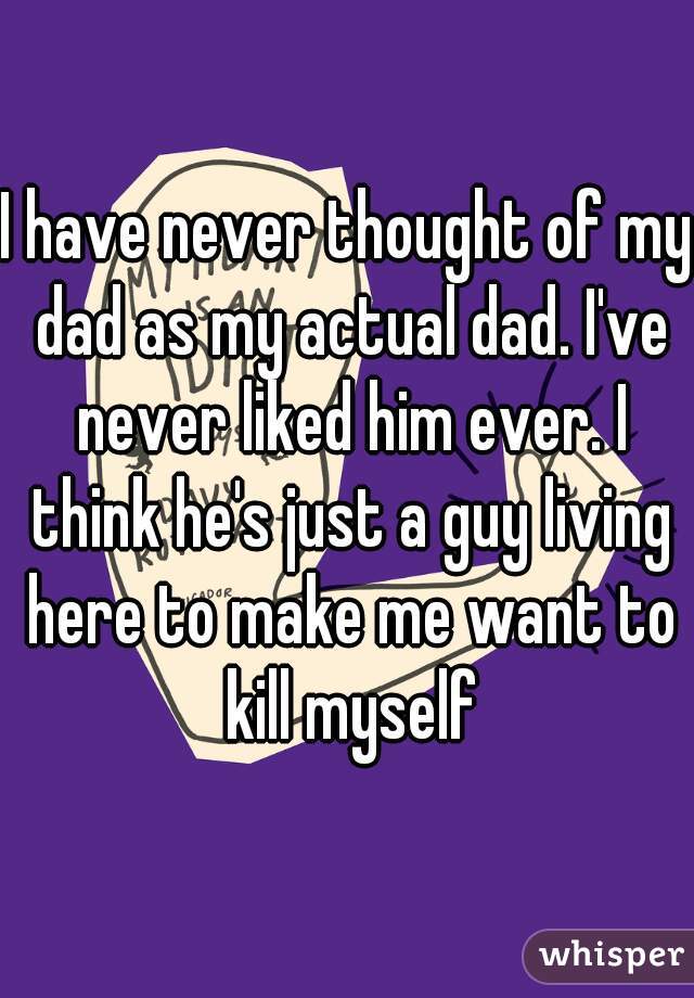 I have never thought of my dad as my actual dad. I've never liked him ever. I think he's just a guy living here to make me want to kill myself