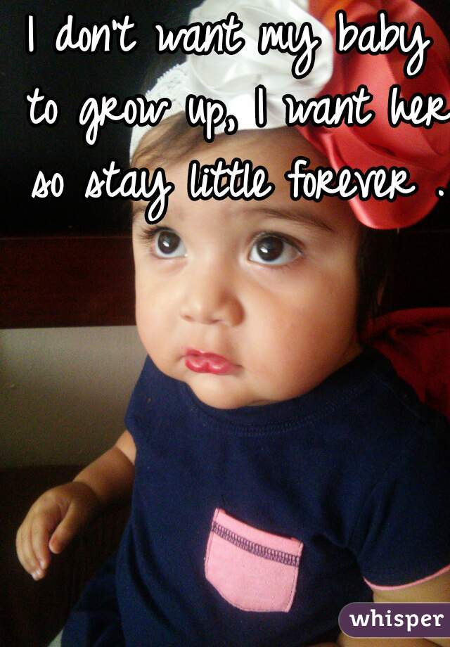 I don't want my baby to grow up, I want her so stay little forever .