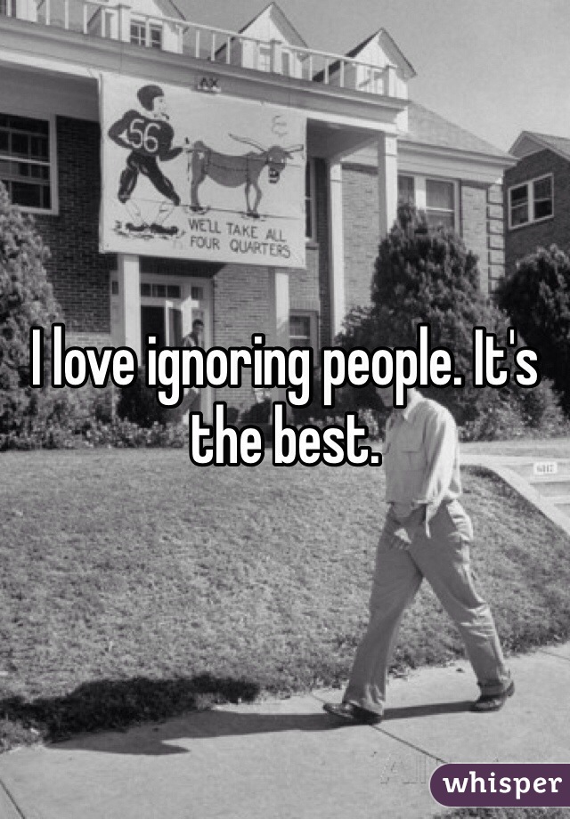 I love ignoring people. It's the best.