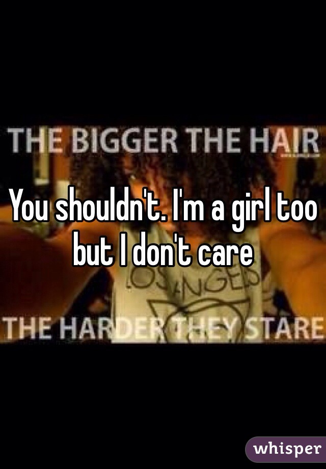 You shouldn't. I'm a girl too but I don't care 