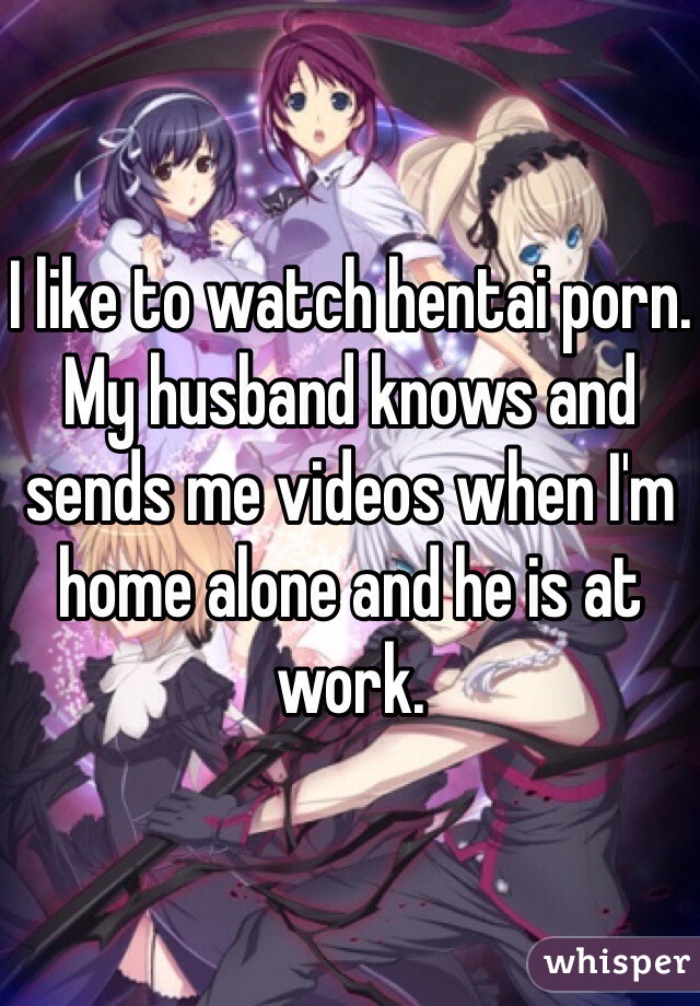 I like to watch hentai porn. My husband knows and sends me videos when I'm home alone and he is at work. 