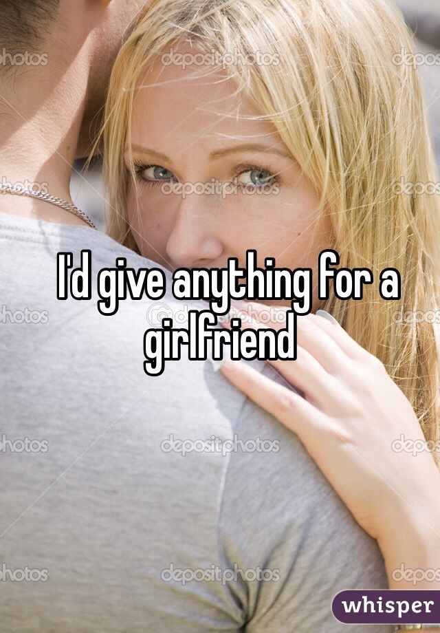   I'd give anything for a girlfriend
