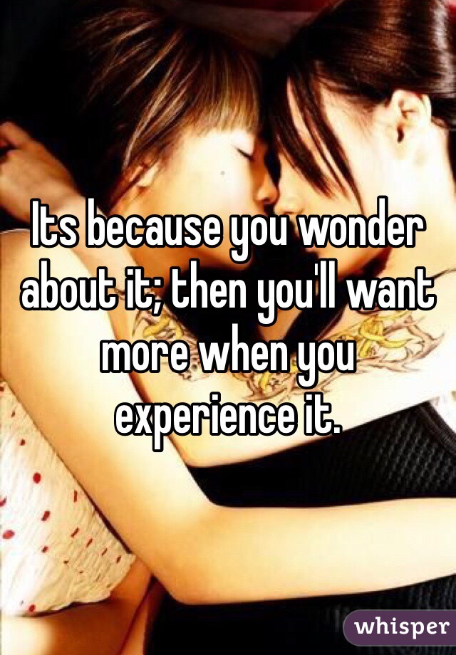 Its because you wonder about it; then you'll want more when you experience it. 