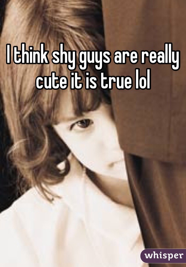 I think shy guys are really cute it is true lol