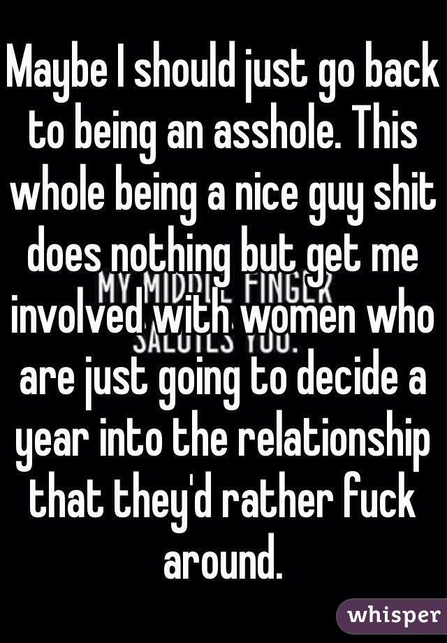 Maybe I should just go back to being an asshole. This whole being a nice guy shit does nothing but get me involved with women who are just going to decide a year into the relationship that they'd rather fuck around.