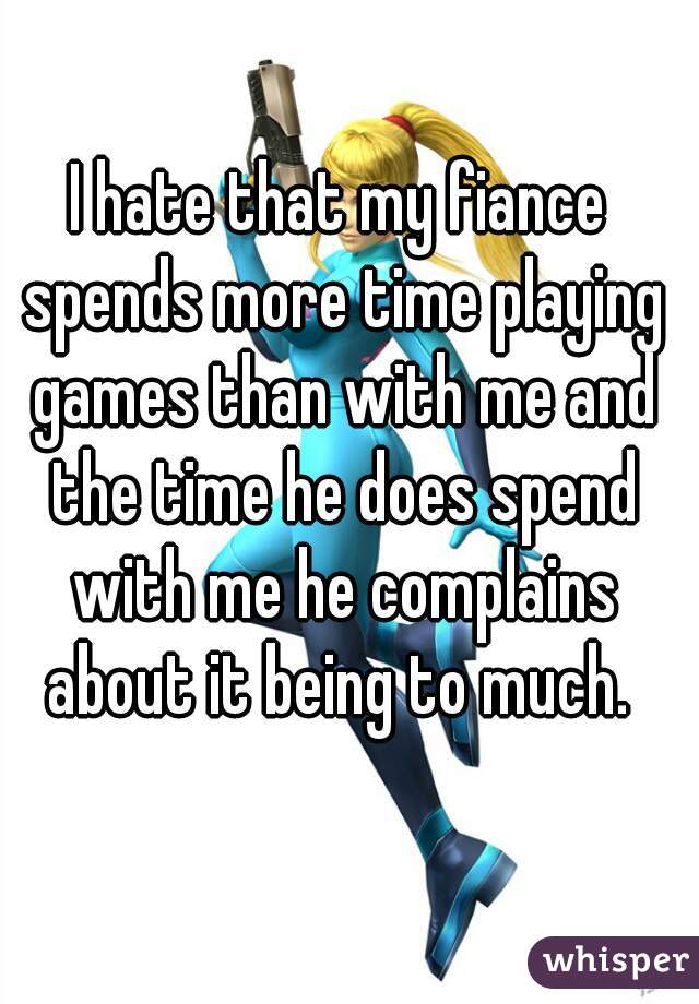 I hate that my fiance spends more time playing games than with me and the time he does spend with me he complains about it being to much. 
