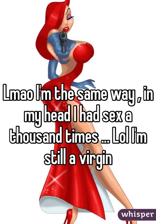 Lmao I'm the same way , in my head I had sex a thousand times ... Lol I'm still a virgin  