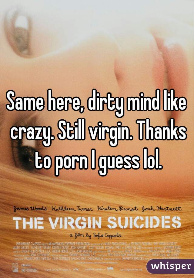 Same here, dirty mind like crazy. Still virgin. Thanks to porn I guess lol.