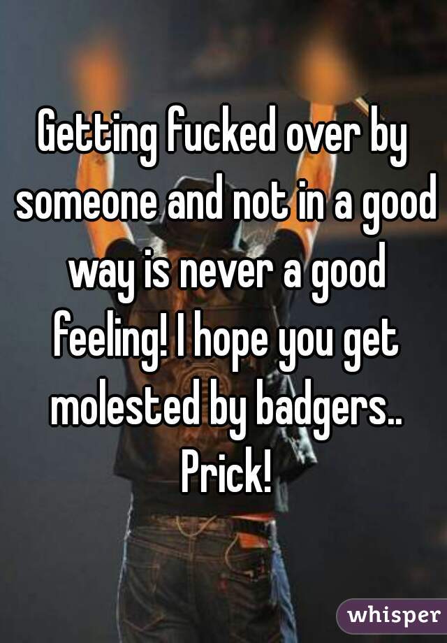 Getting fucked over by someone and not in a good way is never a good feeling! I hope you get molested by badgers.. Prick!