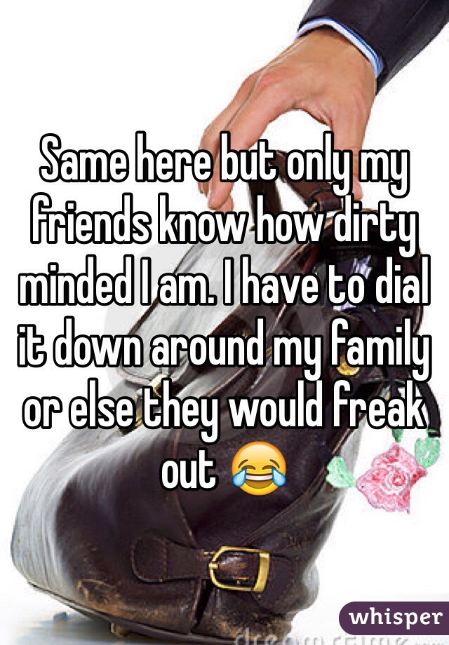 Same here but only my friends know how dirty minded I am. I have to dial it down around my family or else they would freak out 😂