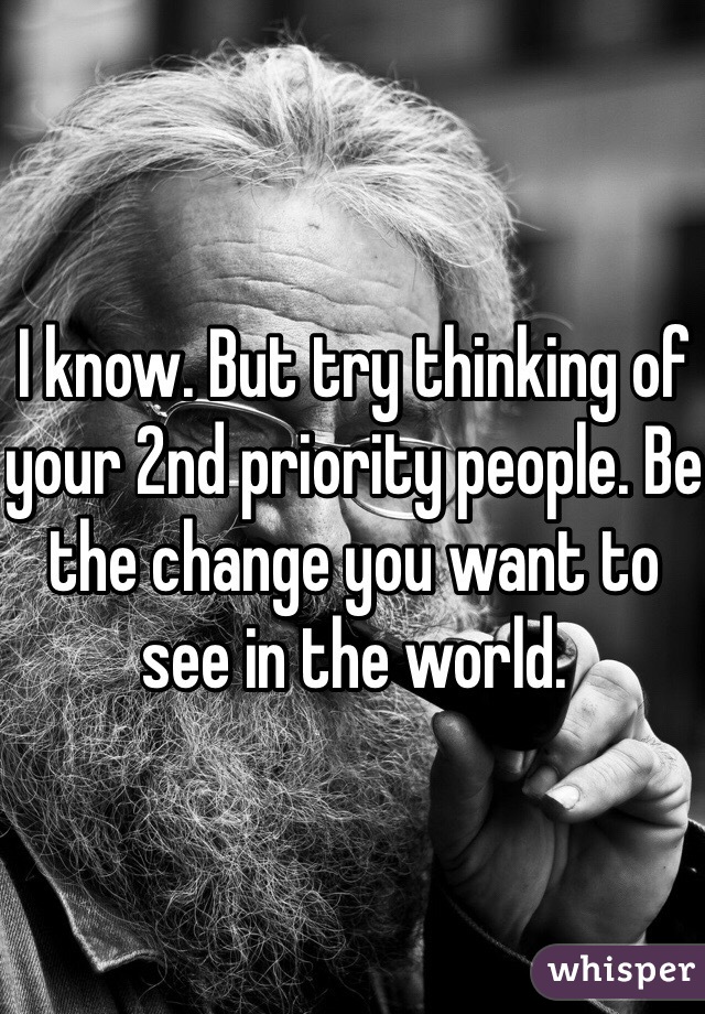 I know. But try thinking of your 2nd priority people. Be the change you want to see in the world.