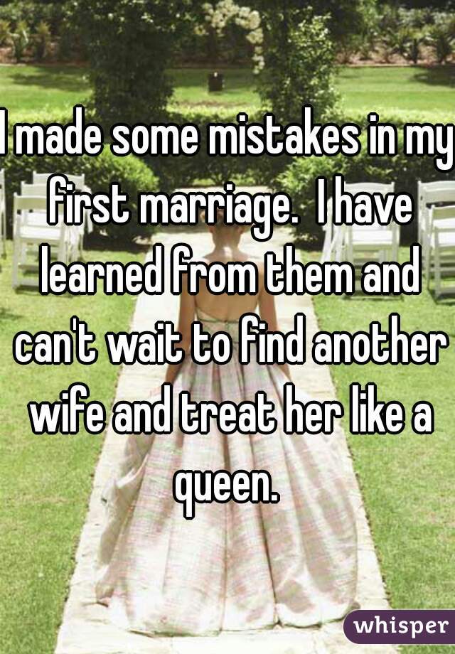 I made some mistakes in my first marriage.  I have learned from them and can't wait to find another wife and treat her like a queen. 