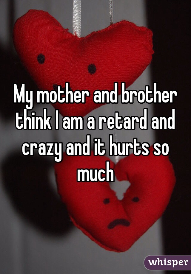 My mother and brother think I am a retard and crazy and it hurts so much 