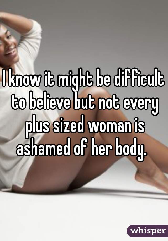 I know it might be difficult to believe but not every plus sized woman is ashamed of her body.  