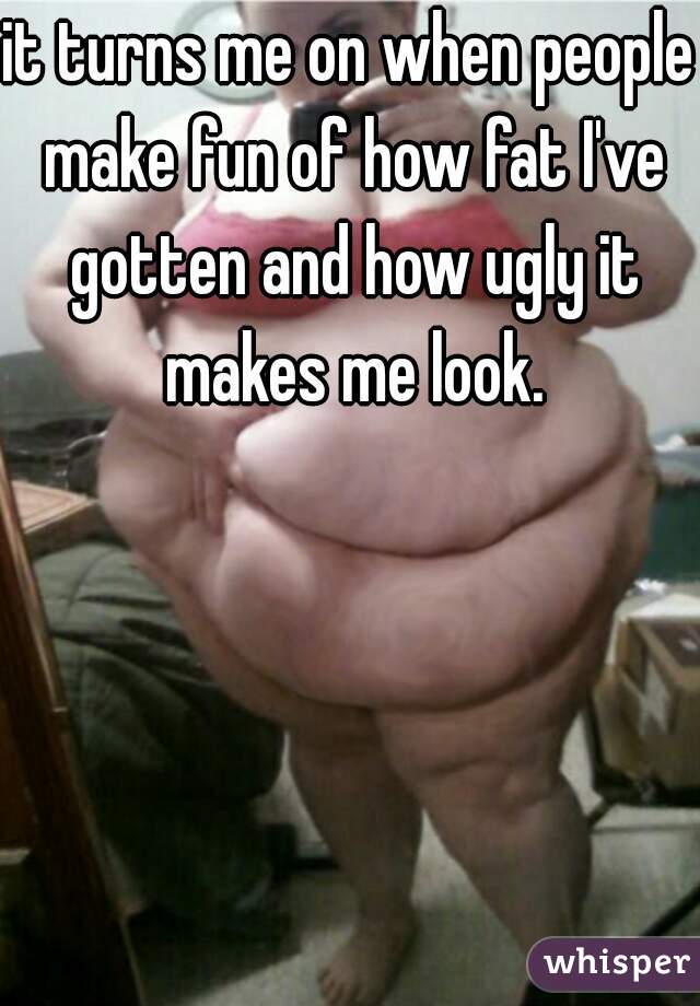 it turns me on when people make fun of how fat I've gotten and how ugly it makes me look.