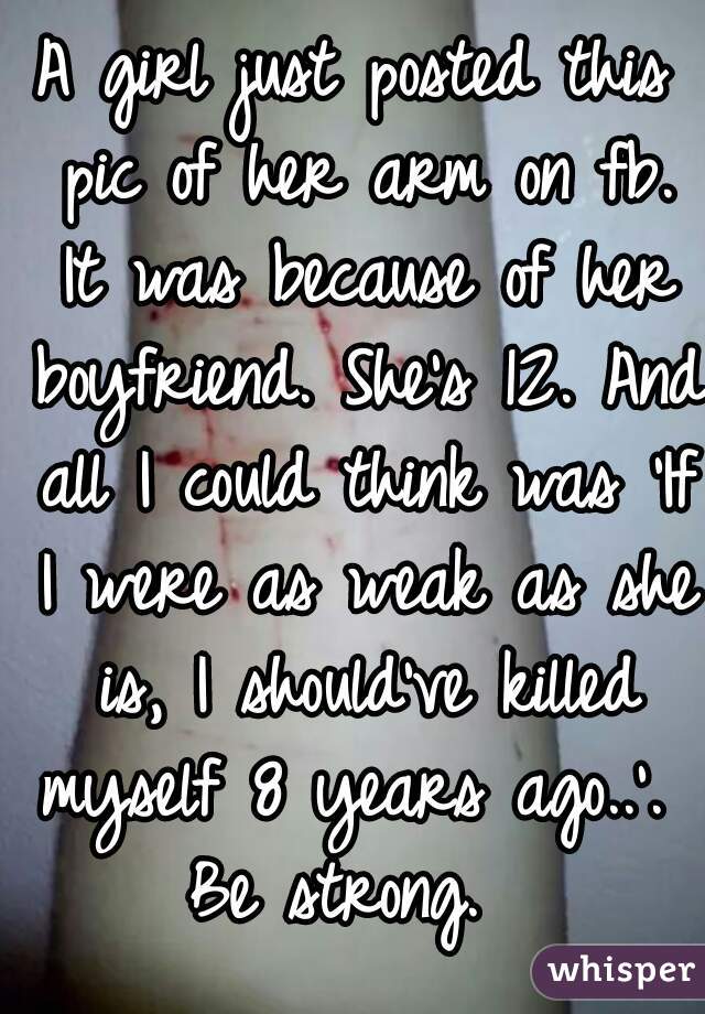 A girl just posted this pic of her arm on fb. It was because of her boyfriend. She's 12. And all I could think was 'If I were as weak as she is, I should've killed myself 8 years ago..'. 
Be strong. 