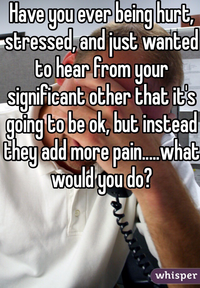 Have you ever being hurt, stressed, and just wanted to hear from your significant other that it's going to be ok, but instead they add more pain.....what would you do?