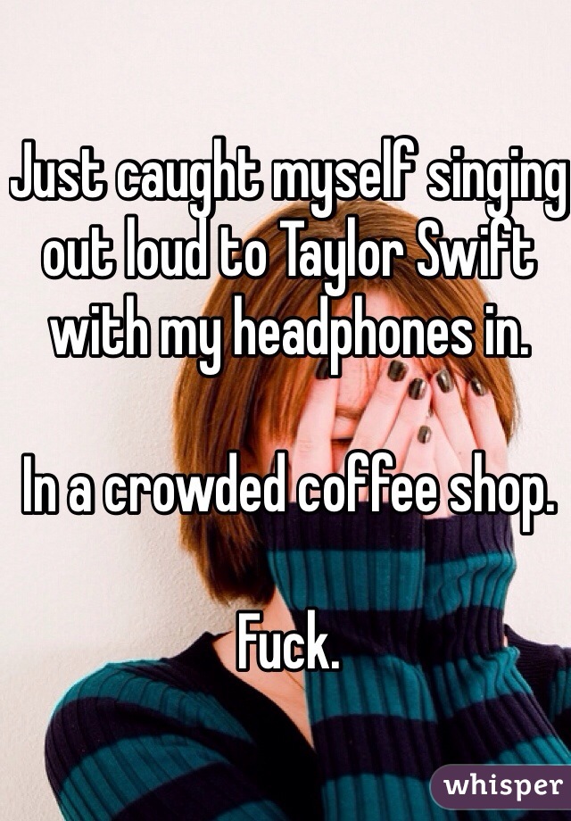 Just caught myself singing out loud to Taylor Swift with my headphones in. 

In a crowded coffee shop. 

Fuck. 