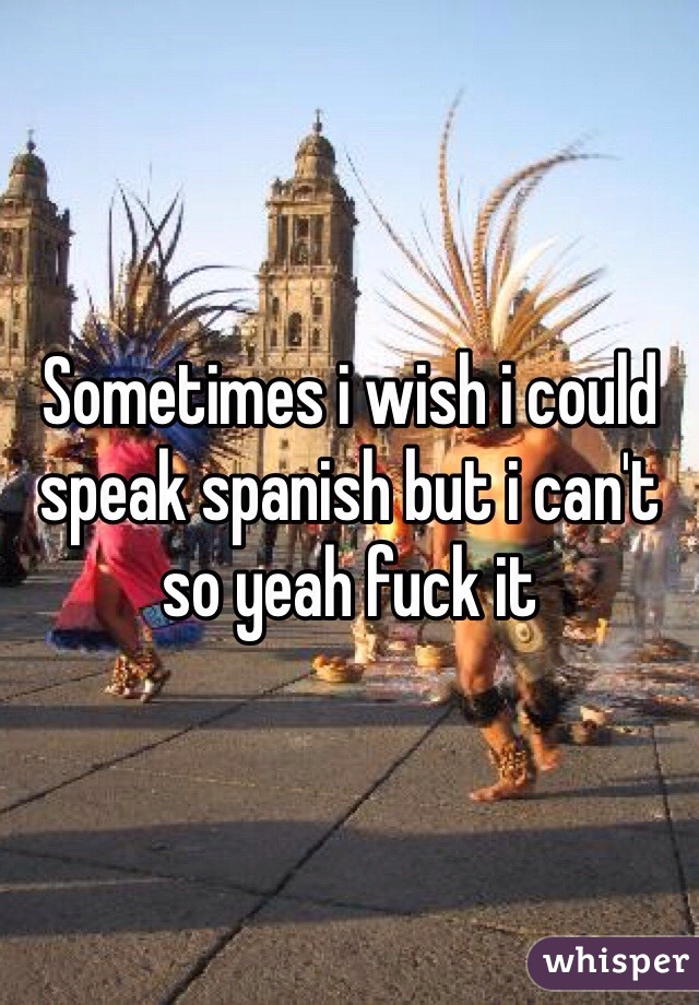 Sometimes i wish i could speak spanish but i can't so yeah fuck it