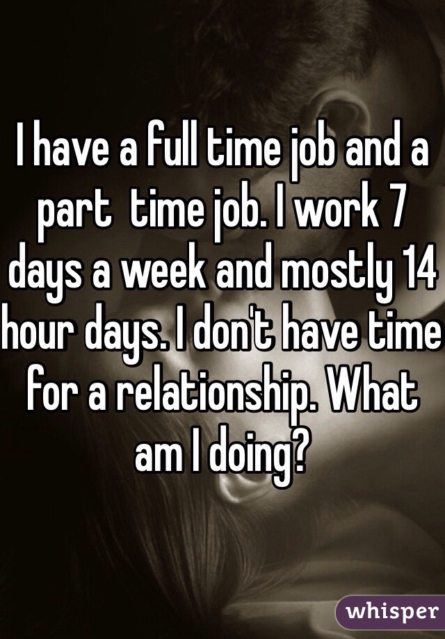 I have a full time job and a part  time job. I work 7 days a week and mostly 14 hour days. I don't have time for a relationship. What am I doing? 
