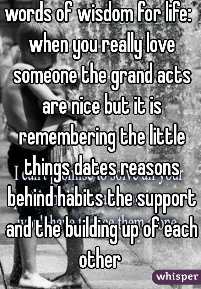 words of wisdom for life:  when you really love someone the grand acts are nice but it is remembering the little things dates reasons behind habits the support and the building up of each other 