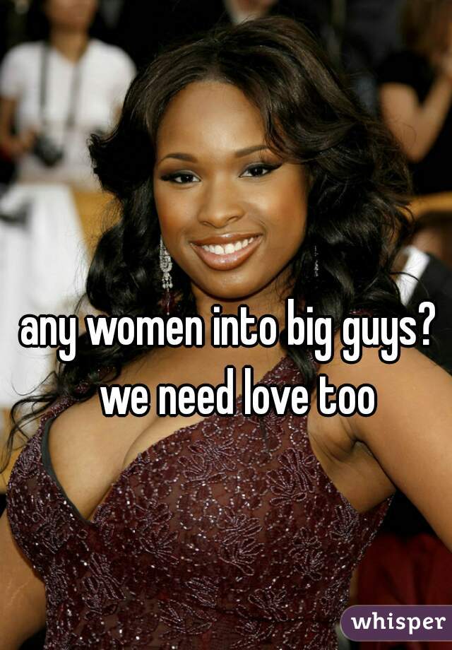 any women into big guys?  we need love too