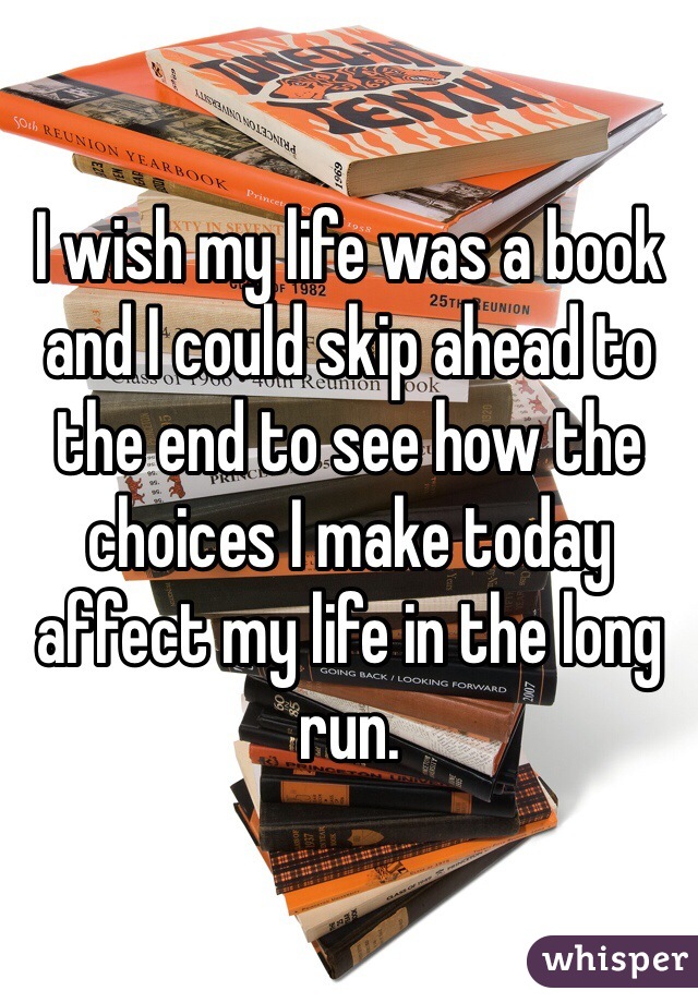 I wish my life was a book and I could skip ahead to the end to see how the choices I make today affect my life in the long run. 