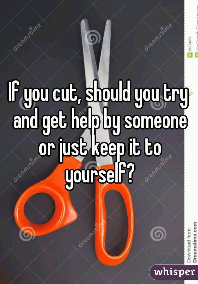 If you cut, should you try and get help by someone or just keep it to yourself?