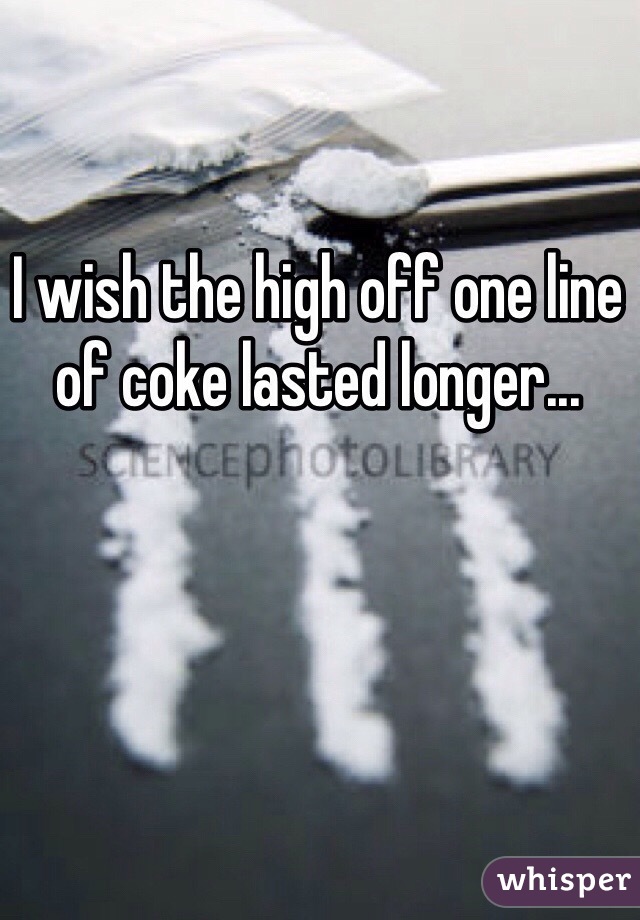 I wish the high off one line of coke lasted longer...